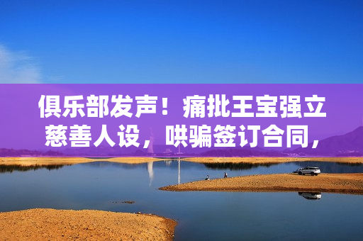 俱乐部发声！痛批王宝强立慈善人设，哄骗签订合同，要求还血汗钱