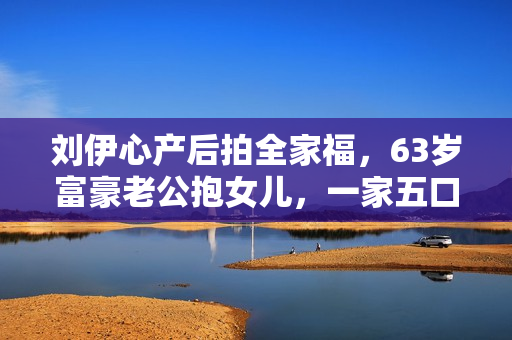 刘伊心产后拍全家福，63岁富豪老公抱女儿，一家五口很幸福