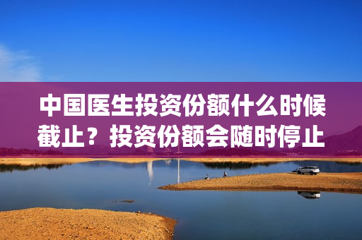 中国医生投资份额什么时候截止？投资份额会随时停止吗？(中国医生投资方有哪些)