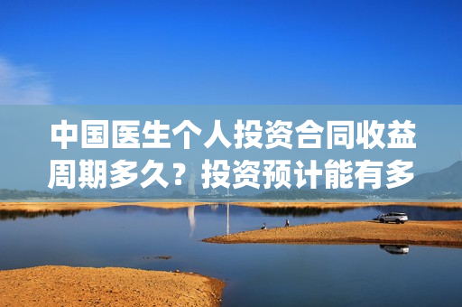 中国医生个人投资合同收益周期多久？投资预计能有多少收益？(中国医生u)