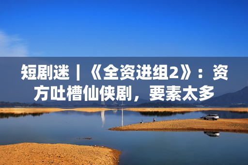 短剧迷｜《全资进组2》：资方吐槽仙侠剧，要素太多