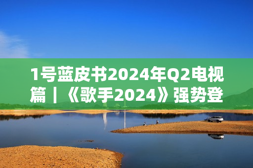 1号蓝皮书2024年Q2电视篇｜《歌手2024》强势登顶