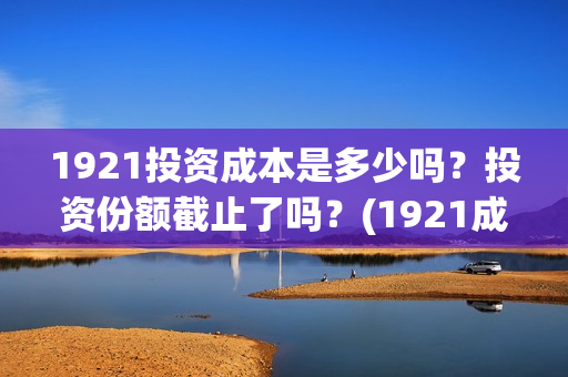 1921投资成本是多少吗？投资份额截止了吗？(1921成本多少)