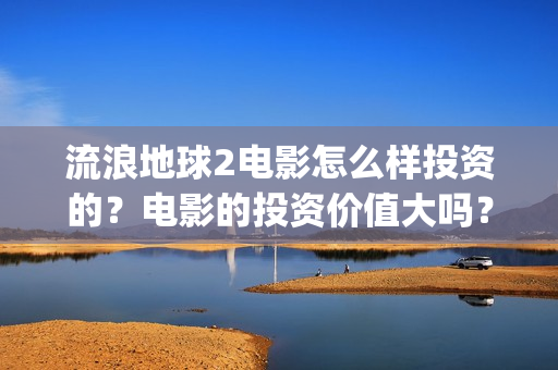 流浪地球2电影怎么样投资的？电影的投资价值大吗？(流浪地球2电影票房)