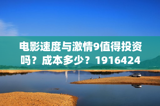 电影速度与激情9值得投资吗？成本多少？19164243723(电影速度与激情男主角多米尼克托雷托的扮演者是谁)