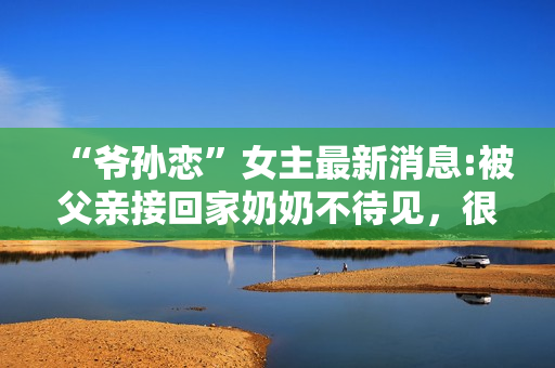 “爷孙恋”女主最新消息:被父亲接回家奶奶不待见，很难与人沟通