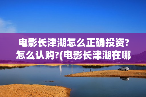 电影长津湖怎么正确投资?怎么认购?(电影长津湖在哪里)