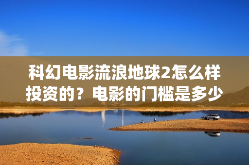 科幻电影流浪地球2怎么样投资的？电影的门槛是多少？(科幻电影流浪地球以宏阔的背景惊心动魄的情节)