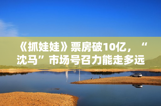 《抓娃娃》票房破10亿，“沈马”市场号召力能走多远