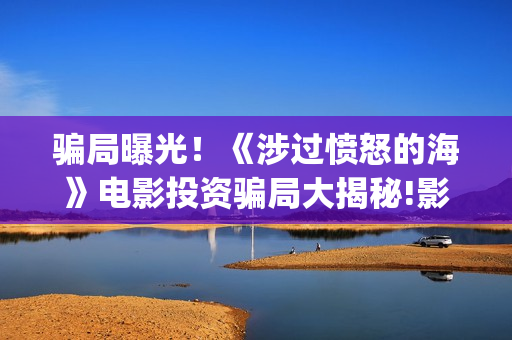 骗局曝光！《涉过愤怒的海》电影投资骗局大揭秘!影视认购只是幌子!——抵制耐克(2.09涉众诈骗)