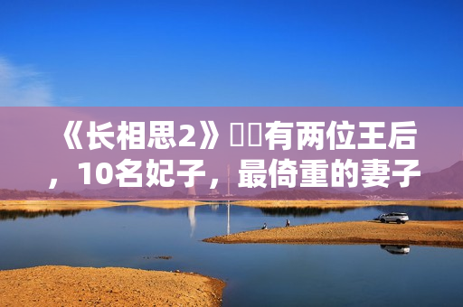 《长相思2》玱玹有两位王后，10名妃子，最倚重的妻子是她