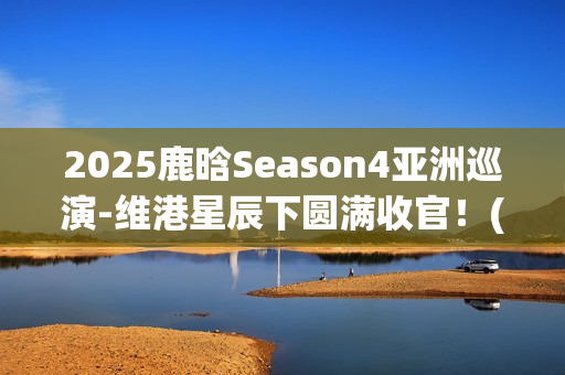2025鹿晗Season4亚洲巡演-维港星辰下圆满收官！(鹿晗2021节目)