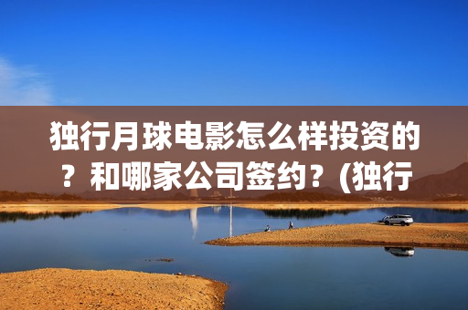 独行月球电影怎么样投资的？和哪家公司签约？(独行月球电影什么时候开机)