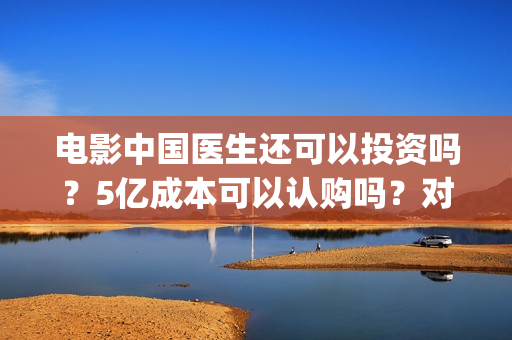 电影中国医生还可以投资吗？5亿成本可以认购吗？对接哪个出品方？(电影中国医生还拍吗)