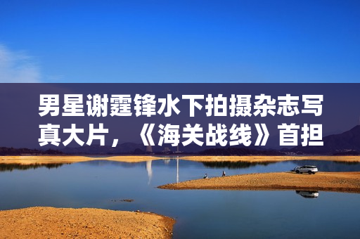 男星谢霆锋水下拍摄杂志写真大片，《海关战线》首担动作指导