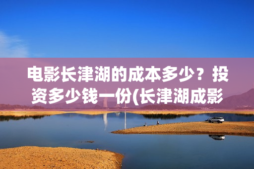 电影长津湖的成本多少？投资多少钱一份(长津湖成影史历史片)