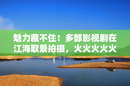 魅力藏不住！多部影视剧在江海取景拍摄，火火火火火……