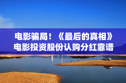 电影骗局！《最后的真相》电影投资股份认购分红靠谱吗？认购没有消息怎么办？——抵制耐克(最牛诈骗犯电影)