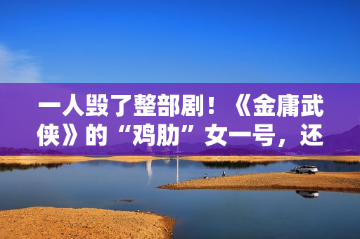 一人毁了整部剧！《金庸武侠》的“鸡肋”女一号，还不如直接删掉