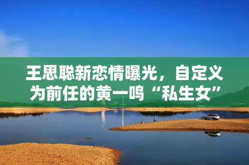王思聪新恋情曝光，自定义为前任的黄一鸣“私生女”事件成笑谈！
