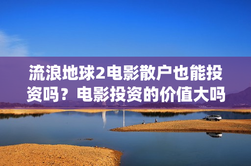 流浪地球2电影散户也能投资吗？电影投资的价值大吗？(流浪地球2电影时长)