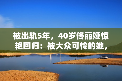 被出轨5年，40岁佟丽娅惊艳回归：被大众可怜的她，其实是狠角色