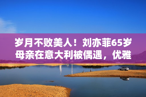 岁月不败美人！刘亦菲65岁母亲在意大利被偶遇，优雅时髦颜值超高