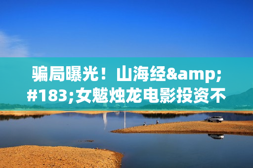 骗局曝光！山海经·女魃烛龙电影投资不靠谱!份额认购是骗局!其中有何猫腻——抵制耐克(山海集团可靠吗)