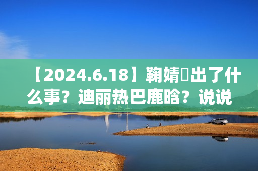 【2024.6.18】鞠婧祎出了什么事？迪丽热巴鹿晗？说说汪苏泷？刘亦菲小城焕日？吴谨言接下来新剧？