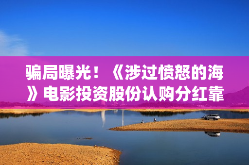 骗局曝光！《涉过愤怒的海》电影投资股份认购分红靠谱吗？认购没有消息怎么办？——抵制耐克(涉诈app最全名单公布)