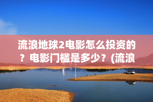 流浪地球2电影怎么投资的？电影门槛是多少？(流浪地球2电影免费观看完整版)