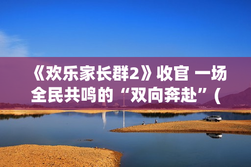 《欢乐家长群2》收官 一场全民共鸣的“双向奔赴”(欢乐家长群2演员表)