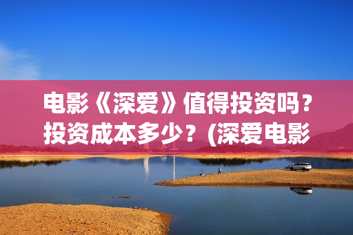 电影《深爱》值得投资吗？投资成本多少？(深爱电影讲的什么)