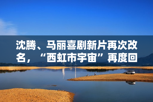 沈腾、马丽喜剧新片再次改名，“西虹市宇宙”再度回归！