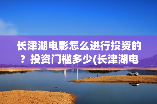 长津湖电影怎么进行投资的？投资门槛多少(长津湖电影怎样)