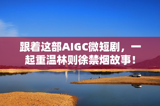 跟着这部AIGC微短剧，一起重温林则徐禁烟故事！