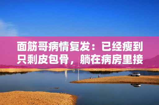 面筋哥病情复发：已经瘦到只剩皮包骨，躺在病房里接受治疗