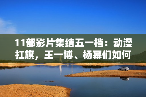11部影片集结五一档：动漫扛旗，王一博、杨幂们如何“卷”？