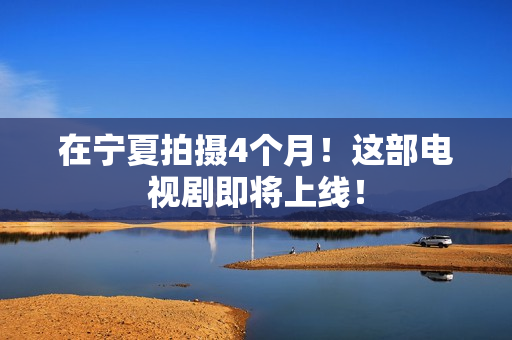 在宁夏拍摄4个月！这部电视剧即将上线！