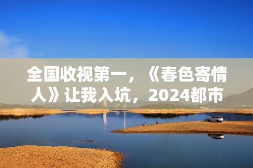 全国收视第一，《春色寄情人》让我入坑，2024都市剧出新“王者”