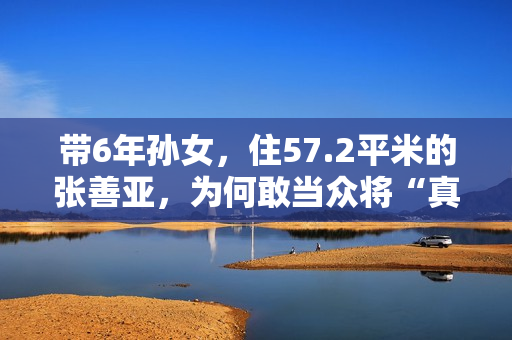 带6年孙女，住57.2平米的张善亚，为何敢当众将“真”包扔进鱼汤