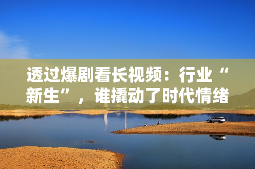 透过爆剧看长视频：行业“新生”，谁撬动了时代情绪？