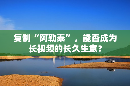 复制“阿勒泰”，能否成为长视频的长久生意？