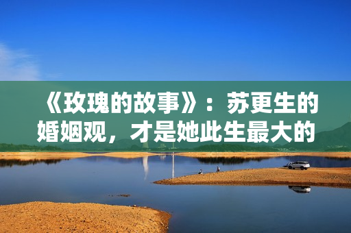 《玫瑰的故事》：苏更生的婚姻观，才是她此生最大的“护身符”