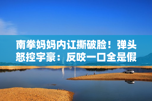 南拳妈妈内讧撕破脸！弹头怒控宇豪：反咬一口全是假的
