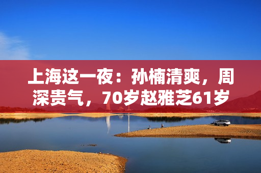 上海这一夜：孙楠清爽，周深贵气，70岁赵雅芝61岁叶童同框差距大