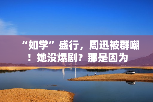 “如学”盛行，周迅被群嘲！她没爆剧？那是因为