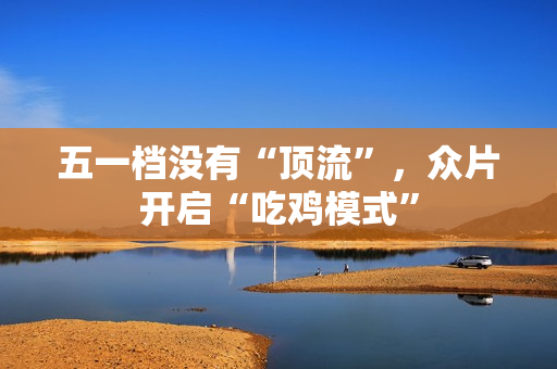 五一档没有“顶流”，众片开启“吃鸡模式”