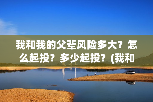 我和我的父辈风险多大？怎么起投？多少起投？(我和我的父辈乘风细节)