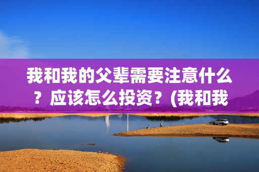 我和我的父辈需要注意什么？应该怎么投资？(我和我的父辈包括)